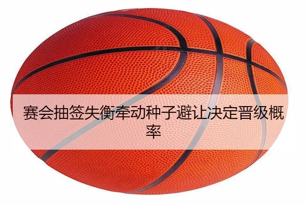 赛会抽签失衡牵动种子避让决定晋级概率